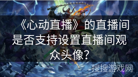 《心动直播》的直播间是否支持设置直播间观众头像? 《心动直播》的直播间是否支持设置直播间观众头像?
