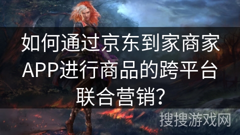 如何通过京东到家商家APP进行商品的跨平台联合营销？