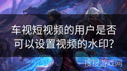 车视短视频的用户是否可以设置视频的水印？
