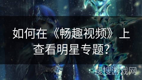 如何在《畅趣视频》上查看明星专题？