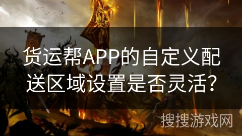 货运帮APP的自定义配送区域设置是否灵活？
