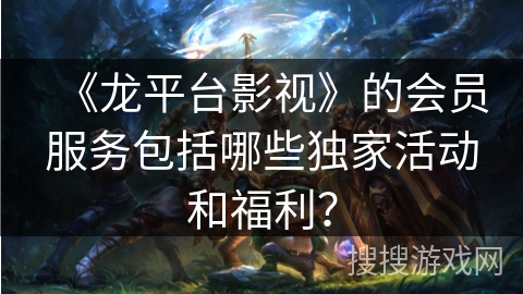 《龙平台影视》的会员服务包括哪些独家活动和福利？