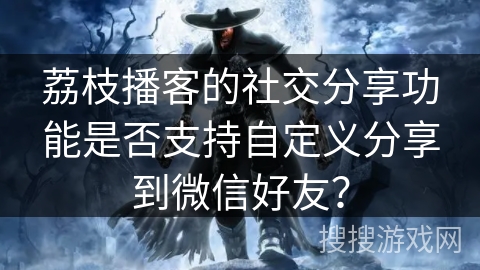 荔枝播客的社交分享功能是否支持自定义分享到微信好友？