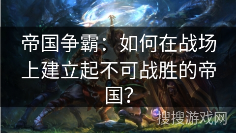 帝国争霸：如何在战场上建立起不可战胜的帝国？