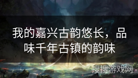 我的嘉兴古韵悠长，品味千年古镇的韵味