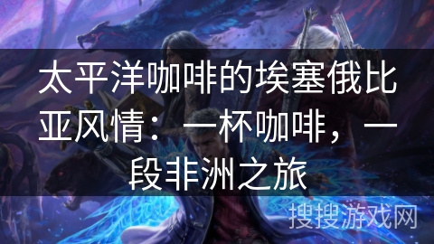 太平洋咖啡的埃塞俄比亚风情：一杯咖啡，一段非洲之旅