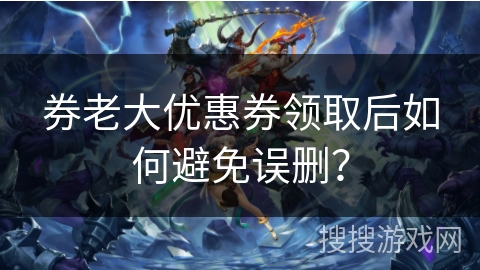 券老大优惠券领取后如何避免误删？