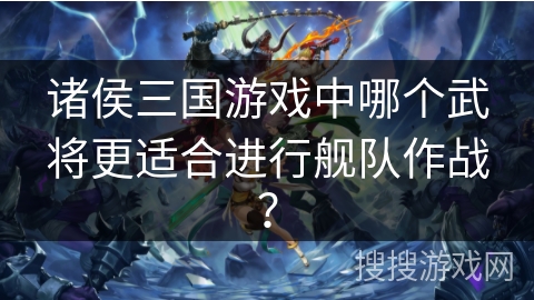 诸侯三国游戏中哪个武将更适合进行舰队作战？