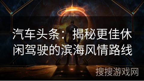 汽车头条：揭秘更佳休闲驾驶的滨海风情路线