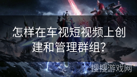 怎样在车视短视频上创建和管理群组？