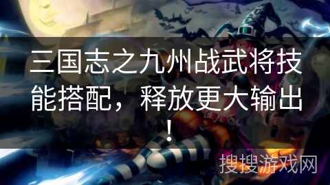 三国志之九州战武将技能搭配，释放更大输出！