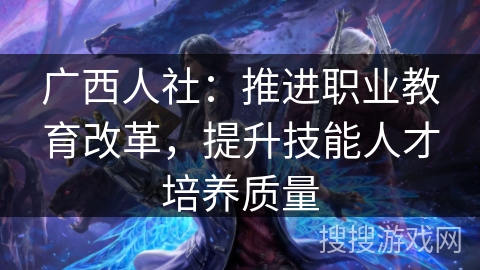广西人社：推进职业教育改革，提升技能人才培养质量