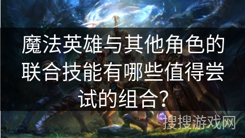 魔法英雄与其他角色的联合技能有哪些值得尝试的组合？