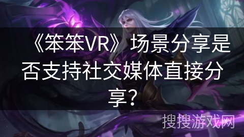 《笨笨VR》场景分享是否支持社交媒体直接分享？