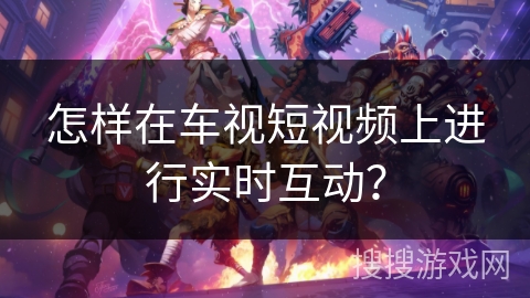 怎样在车视短视频上进行实时互动？