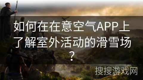 如何在在意空气APP上了解室外活动的滑雪场？