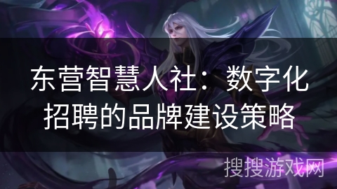 东营智慧人社:数字化招聘的品牌建设策略 东营智慧人社:数字化招聘的品牌建设策略