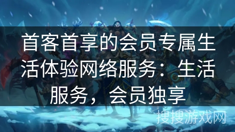 首客首享的会员专属生活体验网络服务：生活服务，会员独享