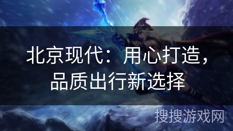 北京现代：用心打造，品质出行新选择