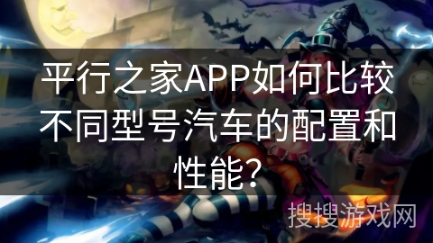 平行之家APP如何比较不同型号汽车的配置和性能？