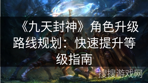 《九天封神》角色升级路线规划：快速提升等级指南