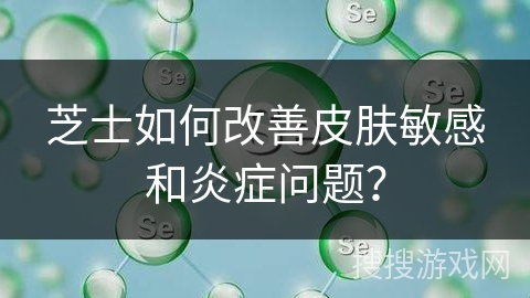 芝士如何改善皮肤敏感和炎症问题？