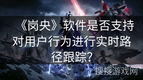 《岗央》软件是否支持对用户行为进行实时路径跟踪? 《岗央》软件是否支持对用户行为进行实时路径跟踪?