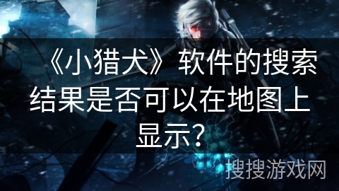 《小猎犬》软件的搜索结果是否可以在地图上显示? 《小猎犬》软件的搜索结果是否可以在地图上显示?