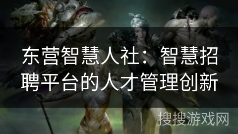 东营智慧人社：智慧招聘平台的人才管理创新