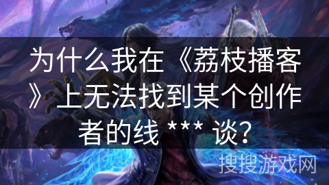 为什么我在《荔枝播客》上无法找到某个创作者的线 *** 谈？