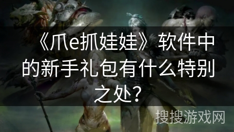 《爪e抓娃娃》软件中的新手礼包有什么特别之处？