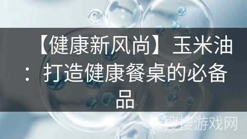 【健康新风尚】玉米油：打造健康餐桌的必备品