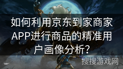 如何利用京东到家商家APP进行商品的精准用户画像分析？