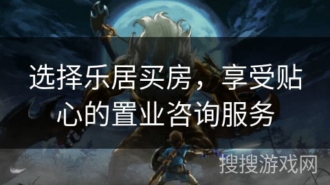 选择乐居买房,享受贴心的置业咨询服务 选择乐居买房,享受贴心的置业咨询服务