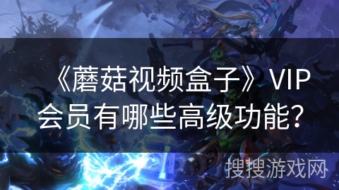 《蘑菇视频盒子》VIP会员有哪些高级功能？