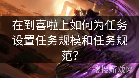 在到喜啦上如何为任务设置任务规模和任务规范？