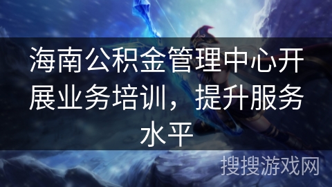 海南公积金管理中心开展业务培训，提升服务水平