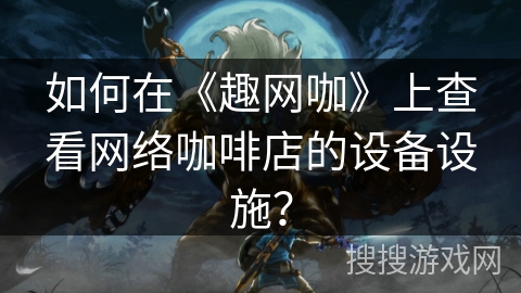 如何在《趣网咖》上查看网络咖啡店的设备设施？