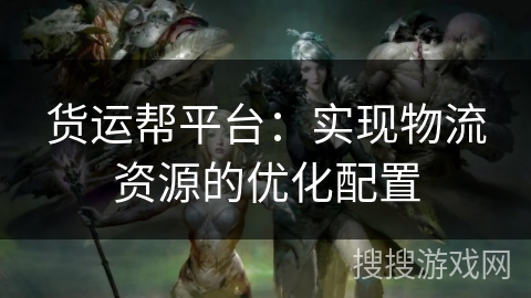 货运帮平台：实现物流资源的优化配置