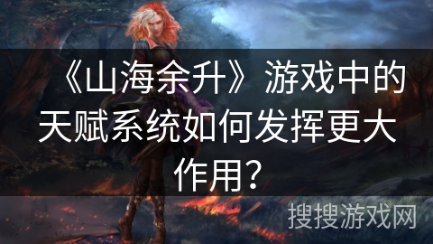 《山海余升》游戏中的天赋系统如何发挥更大作用？
