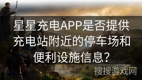 星星充电APP是否提供充电站附近的停车场和便利设施信息？