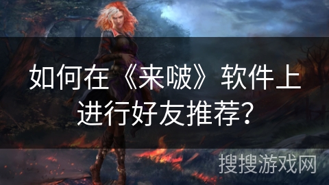 如何在《来啵》软件上进行好友推荐？