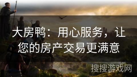 大房鸭：用心服务，让您的房产交易更满意