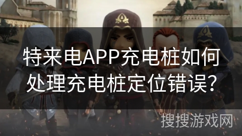 特来电APP充电桩如何处理充电桩定位错误？