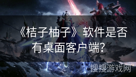 《桔子柚子》软件是否有桌面客户端? 《桔子柚子》软件是否有桌面客户端?