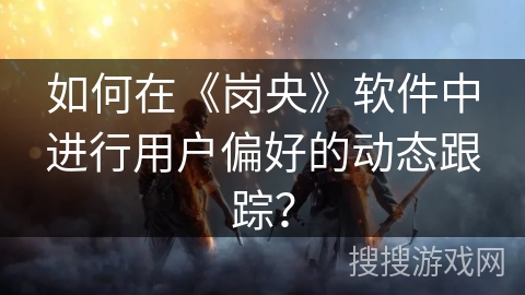 如何在《岗央》软件中进行用户偏好的动态跟踪？