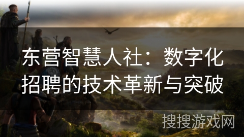 东营智慧人社：数字化招聘的技术革新与突破