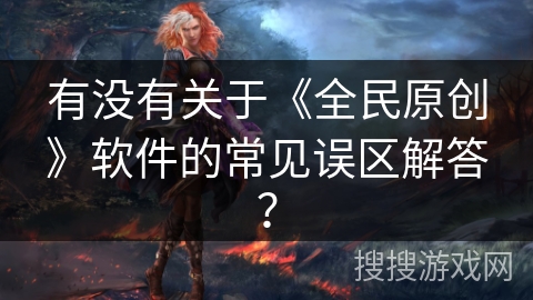 有没有关于《全民原创》软件的常见误区解答？
