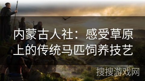 内蒙古人社:感受草原上的传统马匹饲养技艺 内蒙古人社:感受草原上的传统马匹饲养技艺