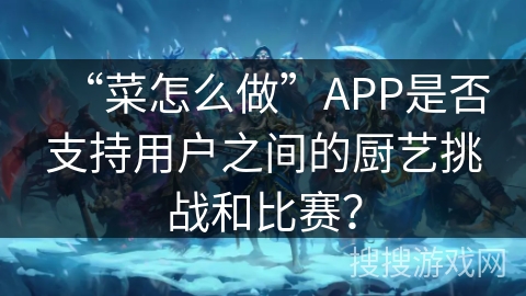 “菜怎么做”APP是否支持用户之间的厨艺挑战和比赛？